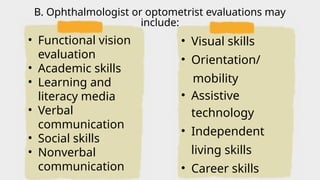 • Functional vision
evaluation
• Academic skills
• Learning and
literacy media
• Verbal
communication
• Social skills
• Nonverbal
communication
• Visual skills
• Orientation/
mobility
• Assistive
technology
• Independent
living skills
• Career skills
B. Ophthalmologist or optometrist evaluations may
include:
 