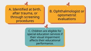 A. Identified at birth,
after trauma, or
through screening
procedures
C. Children are eligible for
special education services if
their visual impairment
affects their educational
performance.
B. Ophthalmologist or
optometrist
evaluations
 