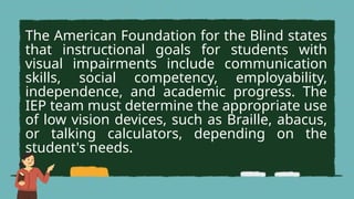 The American Foundation for the Blind states
that instructional goals for students with
visual impairments include communication
skills, social competency, employability,
independence, and academic progress. The
IEP team must determine the appropriate use
of low vision devices, such as Braille, abacus,
or talking calculators, depending on the
student's needs.
 