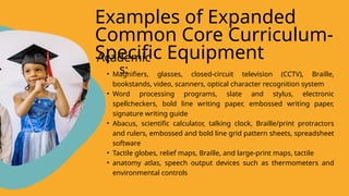 • Magnifiers, glasses, closed-circuit television (CCTV), Braille,
bookstands, video, scanners, optical character recognition system
• Word processing programs, slate and stylus, electronic
spellcheckers, bold line writing paper, embossed writing paper,
signature writing guide
• Abacus, scientific calculator, talking clock, Braille/print protractors
and rulers, embossed and bold line grid pattern sheets, spreadsheet
software
• Tactile globes, relief maps, Braille, and large-print maps, tactile
• anatomy atlas, speech output devices such as thermometers and
environmental controls
Examples of Expanded
Common Core Curriculum-
Specific Equipment
Academic
s:
 