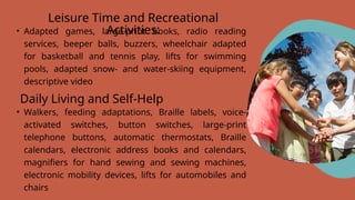 Leisure Time and Recreational
Activities:
• Adapted games, large-print books, radio reading
services, beeper balls, buzzers, wheelchair adapted
for basketball and tennis play, lifts for swimming
pools, adapted snow- and water-skiing equipment,
descriptive video
Daily Living and Self-Help
• Walkers, feeding adaptations, Braille labels, voice-
activated switches, button switches, large-print
telephone buttons, automatic thermostats, Braille
calendars, electronic address books and calendars,
magnifiers for hand sewing and sewing machines,
electronic mobility devices, lifts for automobiles and
chairs
 