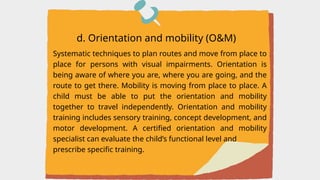 Systematic techniques to plan routes and move from place to
place for persons with visual impairments. Orientation is
being aware of where you are, where you are going, and the
route to get there. Mobility is moving from place to place. A
child must be able to put the orientation and mobility
together to travel independently. Orientation and mobility
training includes sensory training, concept development, and
motor development. A certified orientation and mobility
specialist can evaluate the child’s functional level and
prescribe specific training.
d. Orientation and mobility (O&M)
 