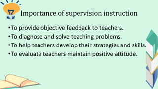 Importance of supervision instruction
•To provide objective feedback to teachers.
•To diagnose and solve teaching problems.
•To help teachers develop their strategies and skills.
•To evaluate teachers maintain positive attitude.
 
