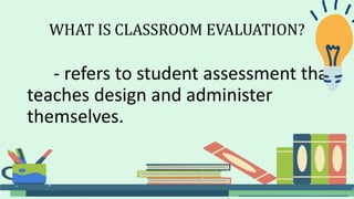 WHAT IS CLASSROOM EVALUATION?
- refers to student assessment that
teaches design and administer
themselves.
 