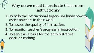 Why do we need to evaluate Classroom
Instructions?
1. To help the instructional supervisor know how to
assist teachers in their work.
2. To assess the quality of instruction.
3. To monitor teacher’s progress in instruction.
4. To serve as a basis for the administrative
decision making.
 