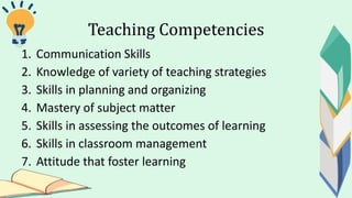 Teaching Competencies
1. Communication Skills
2. Knowledge of variety of teaching strategies
3. Skills in planning and organizing
4. Mastery of subject matter
5. Skills in assessing the outcomes of learning
6. Skills in classroom management
7. Attitude that foster learning
 