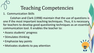 Teaching Competencies
1. Communication Skills
Colohan and Clark (1998) maintain that the use of questions is
one if the most important teaching techniques. Thus, it is necessary
for teachers to develop good questioning techniques as an essential
communication tool. It enables the teacher to:
• Assess students’ progress
• Stimulates thinking
• Emphasize key points
• Motivates students to pay attention
 