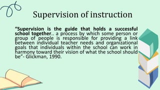 Supervision of instruction
“Supervision is the guide that holds a successful
school together.. a process by which some person or
group of people is responsible for providing a link
between individual teacher needs and organizational
goals that individuals within the school can work in
harmony toward their vision of what the school should
be”- Glickman, 1990.
 