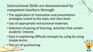 Instructional Skills are demonstrated by
competent teachers through:
• The application of motivation and presentation
strategies suited to the topic and class level.
• Use of appropriate instructional materials.
• Selection of pacing of learning activities that sustain
students’ interest.
• Ease in explaining difficult concepts by using by using
simple terms.
• The art of questioning.
 