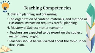 Teaching Competencies
3. Skills in planning and organizing
• The organization of content, materials, and method of
classroom instruction requires careful planning.
4. Mastery of Subject matter (content)
• Teachers are expected to be expert on the subject
matter being taught.
• Teachers should be well-versed about the topic under
discussion.
 
