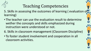 Teaching Competencies
5. Skills in assessing the outcomes of learning ( evaluation of
learning)
•The teacher can use the evaluation result to determine
wether the concepts and skills emphasized during
instruction were understood or not.
6. Skills in classroom management (Classroom Discipline)
•To foster student involvement and cooperation in all
classroom activities.
 