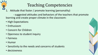 Teaching Competencies
1. Attitude that foster / promote learning (personality)
- suggested attitudes and behaviors of the teachers that promote
learning and create proper climate in the classroom:
• High Expectations
• Enthusiasm
• Concern for Children
• Openness to student inquiry
• Fairness
• Humor
• Sensitivity to the needs and concerns of students
• decisiveness
 