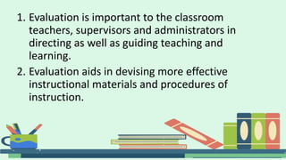 1. Evaluation is important to the classroom
teachers, supervisors and administrators in
directing as well as guiding teaching and
learning.
2. Evaluation aids in devising more effective
instructional materials and procedures of
instruction.
 