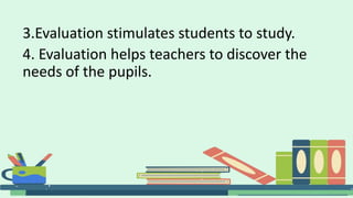 3.Evaluation stimulates students to study.
4. Evaluation helps teachers to discover the
needs of the pupils.
 