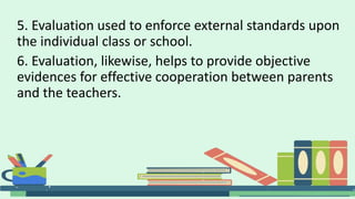 5. Evaluation used to enforce external standards upon
the individual class or school.
6. Evaluation, likewise, helps to provide objective
evidences for effective cooperation between parents
and the teachers.
 