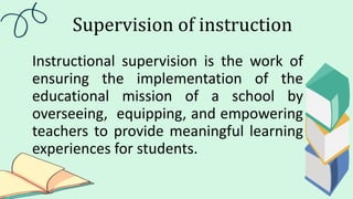 Supervision of instruction
Instructional supervision is the work of
ensuring the implementation of the
educational mission of a school by
overseeing, equipping, and empowering
teachers to provide meaningful learning
experiences for students.
 
