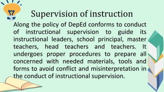 Supervision of instruction
Along the policy of DepEd conforms to conduct
of instructional supervision to guide its
instructional leaders, school principal, master
teachers, head teachers and teachers. It
undergoes proper procedures to prepare all
concerned with needed materials, tools and
forms to avoid conflict and misinterpretation in
the conduct of instructional supervision.
 