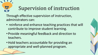 Supervision of instruction
Through effective supervision of instruction,
administrators can:
• reinforce and enhance teaching practices that will
contribute to improve student learning.
• Provide meaningful feedback and direction to
teachers.
•Hold teachers accountable for providing an
appropriate and well-planned program.
 