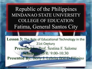 Republic of the Philippines
MINDANAO STATE UNIVERSITY
COLLEGE OF EDUCATION
Fatima, General Santos City
Lesson 3: The Role of Educational Technology in the
21st Century
Presented to: Prof. Sestina F. Salome
Schedule: TFR/ 9:00-10:30
Presented By: Berly J. Lebrita BSED-Filipino
 