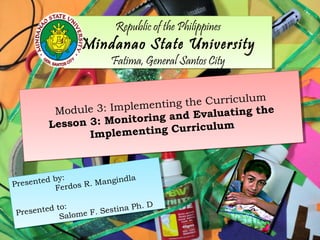 Republic of the Philippines
Mindanao State University
Fatima, General Santos City
Republic of the Philippines
Mindanao State University
Fatima, General Santos City
Module 3: Implementing the Curriculum
Lesson 3: Monitoring and Evaluating the
Implementing Curriculum
Module 3: Implementing the Curriculum
Lesson 3: Monitoring and Evaluating the
Implementing Curriculum
Presented by:
Ferdos R. Mangindla
Presented to:
Salome F. Sestina Ph. D
Presented by:
Ferdos R. Mangindla
Presented to:
Salome F. Sestina Ph. D
 