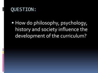 QUESTION:
 How do philosophy, psychology,
history and society influence the
development of the curriculum?
 