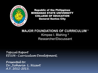 MAJOR FOUNDATIONS OF CURRICULUM ¹
Kimpee I. Blahing ²
Researcher/Discussant
Republic of the Philippines
MINDANAO STATE UNIVERSITY
COLLEGE OF EDUCATION
General Santos City
Topical Report
ED106– Curriculum Development,
Presented to:
Dr. Jioharia L. Nicart
A.Y. 2012-2013.
 