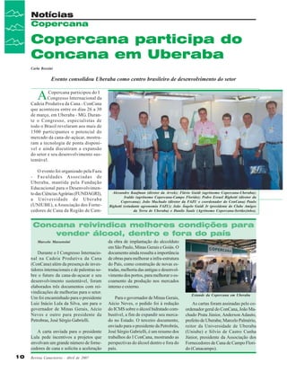 Notícias
Copercana

Copercana participa do
Concana em Uberaba
Carla Rossini

Evento consolidou Uberaba como centro brasileiro de desenvolvimento do setor

A

Copercana participou do I
Congresso Internacional da
Cadeia Produtiva da Cana - ConCana
que aconteceu entre os dias 26 a 30
de março, em Uberaba - MG. Durante o Congresso, especialistas de
todo o Brasil revelaram aos mais de
1500 participantes o potencial do
mercado da cana-de-açúcar, mostraram a tecnologia de ponta disponível e ainda discutiram a expansão
do setor e seu desenvolvimento sustentável.
O evento foi organizado pela Fazu
- Faculdades Associadas de
Uberaba, mantida pela Fundação
Educacional para o Desenvolvimento das Ciências Agrárias (FUNDAGRI),
a Universidade de Uberaba
(UNIUBE), a Associação dos Fornecedores de Cana da Região de Cam-

Alexandre Kaufman (diretor da Arvek); Flávio Guidi (agrônomo Copercana-Uberaba);
Ivaldo (agrônomo Copercana-Campo Florido); Pedro Esrael Bighetti (diretor da
Copercana); João Machado (diretor da FAZU e coordenador do ConCana) Paulo
Bighetti (estudante agronomia FAZU); João Ângelo Guidi Jr (presidente do Clube Amigos
da Terra de Uberaba) e Danilo Saule (Agrônomo Copercana-Sertãozinho).

Concana reivindica melhores condições para
vender álcool, dentro e fora do país
Marcelo Massensini

Durante o I Congresso Internacional na Cadeia Produtiva da Cana
(ConCana) além da presença de investidores internacionais e de palestras sobre o futuro da cana-de-açucar e seu
desenvolvimento sustentável, foram
elaborados três documentos com reivindicações de melhorias para o setor.
Um foi encaminhado para o presidente
Luiz Inácio Lula da Silva, um para o
governador de Minas Gerais, Aécio
Neves e outro para presidente da
Petrobras, José Sérgio Gabrielli.
A carta enviada para o presidente
Lula pede incentivos a projetos que
envolvam um grande número de fornecedores de cana e solicita a aceleração
10

Revista Canavieiros - Abril de 2007

da obra de implantação do alccolduto
em São Paulo, Minas Gerais e Goiás. O
documento ainda ressalta a importância
de obras para melhorar a infra-estrutura
do País, como construção de novas estradas, melhoria das antigas e desenvolvimento dos portos, para melhorar o escoamento da produção nos mercados
interno e externo.
Para o governador de Minas Gerais,
Aécio Neves, o pedido foi à redução
do ICMS sobre o álcool hidratado combustível, a fim de expandir seu mercado no Estado. O terceiro documento,
enviado para o presidente da Petrobrás,
José Sérgio Gabrielli, é um resumo dos
trabalhos do I ConCana, mostrando as
perspectivas do álcool dentro e fora do
país.

Estande da Copercana em Uberaba

As cartas foram assinadas pelo coordenador geral do ConCana, João Machado Prata Júnior, Anderson Adauto,
prefeito de Uberaba; Marcelo Palmério,
reitor da Universidade de Uberaba
(Uniube) e Silvio de Castro Cunha
Júnior, presidente da Associação dos
Fornecedores de Cana de Campo Florido (Canacampo).

 