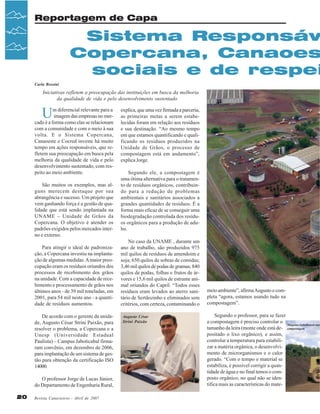 Reportagem de Capa

Sistema Responsáv
Copercana, Canaoes
sociais e de respei
Carla Rossini

Iniciativas refletem a preocupação das instituições em busca da melhoria
da qualidade de vida e pelo desenvolvimento sustentado

U

m diferencial relevante para a
imagem das empresas no mercado é a forma como elas se relacionam
com a comunidade e com o meio à sua
volta. E o Sistema Copercana,
Canaoeste e Cocred investe há muito
tempo em ações responsáveis, que refletem sua preocupação em busca pela
melhoria da qualidade de vida e pelo
desenvolvimento sustentado, com respeito ao meio ambiente.
São muitos os exemplos, mas alguns merecem destaque por sua
abrangência e sucesso. Um projeto que
vem ganhando força é a gestão de qualidade que está sendo implantada na
UNAME – Unidade de Grãos da
Copercana. O objetivo é atender os
padrões exigidos pelos mercados interno e externo.
Para atingir o ideal de padronização, a Copercana investiu na implantação de algumas medidas. A maior preocupação eram os resíduos oriundos dos
processos de recebimento dos grãos
na unidade. Com a capacidade de recebimento e processamento de grãos nos
últimos anos - de 39 mil toneladas, em
2001, para 54 mil neste ano - a quantidade de resíduos aumentou.
De acordo com o gerente da unidade, Augusto César Strini Paixão, para
resolver o problema, a Copercana e a
Unesp (Universidade Estadual
Paulista) – Campus Jaboticabal firmaram convênio, em dezembro de 2006,
para implantação de um sistema de gestão para obtenção da certificação ISO
14000.
O professor Jorge de Lucas Júnior,
do Departamento de Engenharia Rural,
20

Revista Canavieiros - Abril de 2007

explica, que uma vez firmada a parceria,
as primeiras metas a serem estabelecidas foram em relação aos resíduos
e sua destinação. “Ao mesmo tempo
em que estamos quantificando e qualificando os resíduos produzidos na
Unidade de Grãos, o processo de
compostagem está em andamento”,
explica Jorge.
Segundo ele, a compostagem é
uma ótima alternativa para o tratamento de resíduos orgânicos, contribuindo para a redução de problemas
ambientais e sanitários associados a
grandes quantidades de resíduos. É a
forma mais eficaz de se conseguir uma
biodegradação controlada dos resíduos orgânicos para a produção de adubo.
No caso da UNAME , durante um
ano de trabalho, são produzidos 975
mil quilos de resíduos de amendoim e
soja; 650 quilos de sobras de comidas;
3,46 mil quilos de podas de gramas; 840
quilos de podas, folhas e frutos de árvores e 15,6 mil quilos de estrume animal oriundos do Capril. “Todos esses
resíduos eram levados ao aterro sanitário de Sertãozinho e eliminados sem
critérios, com certeza, contaminando o
Augusto César
Strini Paixão

meio ambiente”, afirma Augusto e completa “agora, estamos usando tudo na
compostagem”.

Segundo o professor, para se fazer
a compostagem é preciso controlar o
Máquina trabalhando nas
tamanho da leira (monte onde está de- compostagem
positado o lixo orgânico), e assim,
controlar a temperatura para estabilizar a matéria orgânica, o desenvolvimento de microrganismos e o calor
gerado. “Com o tempo o material se
estabiliza, é possível corrigir a quantidade de água e no final temos o composto orgânico, no qual não se identifica mais as características do mate-

 