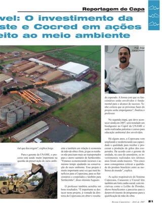 Reportagem de Capa

vel: O investimento da
ste e Cocred em ações
eito ao meio ambiente

ndo nas leiras da

Prof. Jorge
Lucas Júnior

do esperado. A forma com que os funcionários estão envolvidos é fundamental para o alcance do sucesso. Tenho certeza que as próximas fases do
projeto serão empolgantes”, finaliza o
professor.
Na segunda etapa, que deve acontecer ainda em 2007, será instalado um
biodigestor no Capril da UNAME e
serão realizadas palestras e cursos para
educação ambiental dos envolvidos.
Vista aérea da Uidade de Grãos da Copercana

rial que deu origem”, explica Jorge.
Para o gerente da UNAME, o processo está sendo muito importante na
questão da preservação do meio ambi-

ente e também em relação à economia
de mão-de-obra e frete, já que os resíduos não precisam mais ser transportados
para o aterro sanitário de Sertãozinho.
“Estamos economizando recursos e ao
mesmo tempo ajudando na conservação do meio ambiente. Esse projeto é
muito importante uma vez que trará benefícios para a Copercana, para os funcionários e cooperados e também para
Sertãozinho”, disse otimista Augusto.
O professor também acredita em
bons resultados. “É importante se destacar neste projeto, à vontade da diretoria da Copercana em obter o resulta-

Há alguns anos, a Copercana vem
ampliando e modernizando sua capacidade e qualidade para receber e processar a produção de grãos dos cooperados. De acordo com o gerente da
unidade, no caso do amendoim, os investimentos realizados nos últimos
anos foram ainda maiores. “Em cinco
anos conseguimos colocar a qualidade do produto brasileiro entre as melhores do mundo”, explica.
As ações responsáveis do Sistema
Copercana, Canaoeste e Cocred têm
também um forte cunho social, com iniciativas como o Leilão de Prendas,
shows beneficentes e parcerias para o
desenvolvimento de programas para a
qualificação de mão-de-obra.
Revista Canavieiros - Abril de 2007

21

 