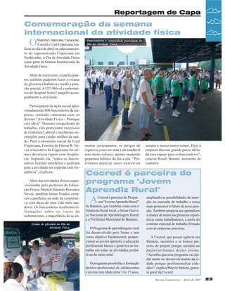 Reportagem de Capa

Comemoração da semana
internacional da atividade física

O

Sistema Copercana, Canaoeste,
Cocred e Cred Copercana, realizou no dia 4 de abril, no estacionamento do supermercado Copercana em
Sertãozinho, o Dia da Atividade Física
como parte da Semana Internacional da
Atividade Física.

Funcionários e comunidade participam do
Dia da Atividade Física

Além de exercícios, os participantes também puderam fazer o exame
de glicemia (diabetes) e medir a pressão arterial. A UTI Móvel e enfermeiros do Hospital Netto Campello acompanharam a atividade.
Participaram da ação social aproximadamente 600 funcionários da empresa, vestindo camisetas com os
dizeres “Atividade Física – Pratique
esta idéia”. Durante o expediente de
trabalho, eles praticaram exercícios
de Ginástica Laboral e receberam orientações para cuidar melhor da saúde. Para a assistente social da Cred
Copercana, Ermínia de Fátima R. Neves a iniciativa da Copercana foi ótima e deveria se repetir com freqüência. Segundo ela, “todos os funcionários ficaram satisfeitos e pediram
para a atividade ser repetida com freqüência”, explicou.
Além das atividades físicas supervisionadas pelo professor de Educação Física, Martim Eduardo Rossanes
Neves, também foram fixados cartazes e panfletos na sede da cooperativa com dicas de uma vida mais saudável. Os funcionários receberam informações sobre os riscos do
sedentarismo, a importância de se aliExame de glicemia no Dia da
Atividade Física

mentar corretamente, os perigos do
cigarro e como ter uma vida saudável
sem muito esforço, apenas mudando
pequenos hábitos do dia-a-dia. “Precisamos praticar esses exercícios

sempre e nunca temos tempo. Hoje a
empresa deu um grande passo abrindo esse espaço para os funcionários”,
conclui Rosali Bonato, assistente de
cadastro.

Cocred é parceira do
programa "Jovem
Aprendiz Rural"

A

Cocred é parceira do Progra
ma “Jovem Aprendiz Rural”
de Batatais, que também conta com o
Sindicato Rural local, o Senar (Serviço Nacional de Aprendizagem Rural)
e a Prefeitura Municipal de Batatais.
O Programa de aprendizagem rural
foi desenvolvido pelo Senar e tem
como objetivo fundamental, proporcionar ao jovem aprendiz a educação
profissional básica e genérica ao trabalho em todas as atividades produtivas do meio rural.
O programa possibilita a formação
técnico-profissional de adolescentes
e jovens com idade entre 14 e 17 anos,

ampliando as possibilidades de inserção no mercado de trabalho e torna
mais promissor o futuro da nova geração. Também propicia aos aprendizes
a chance de terem sua primeira experiência como trabalhadores, a partir do
contrato especial de trabalho firmado
com as empresas parceiras.
A Cocred, que possui agência em
Batatais, incentiva e se tornou parceira do projeto porque acredita no
desenvolvimento desses jovens.
“Acredito que esse programa vai ajudar muito no desenvolvimento da cidade porque profissionaliza cidadãos”, explica Márcio Meloni, gerente geral da Cocred.
Revista Canavieiros - Abril de 2007

23

 