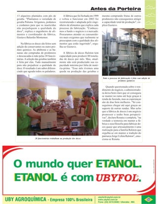 Antes da Porteira
13 alqueires plantados com pés de
goiaba. "Plantamos a variedade de
goiaba Paluma. Irrigamos, podamos
e cuidamos para que os inseticidas
não prejudiquem a qualidade do
doce", explica o engenheiro de alimentos e coordenador da fábrica,
Gustavo Balardin Montemor.
Na fábrica os doces são feitos sem
adição de conservantes ou outro produto químico. As abóboras e as bananas são compradas de produtores
e descascadas à mão pelas 20 funcionárias. A seleção das goiabas também
é feita por elas. Tudo manualmente
para não prejudicar a qualidade do
doce. O resultado é um sabor diferenciado que agrada todos os paladares.

A fábrica que foi fechada em 1999
e voltou a funcionar em 2003 foi
reestruturada e adaptada pelo engenheiro de alimentos que explica cada
processo da fabricação. "Conhecemos a fundo o negócio e o mercado.
Procuramos atender os consumidores mais exigentes que realmente se
preocupam com a qualidade dos alimentos que estão ingerindo", orgulha-se Gustavo.

mesmo comprando frutas de outros
produtores não conseguimos atingir
a capacidade total de produção", explica Gustavo.

A fábrica de doces Ralston tem
capacidade para produzir 80 toneladas de doces por mês. Mas, atualmente não está produzindo sua capacidade máxima por falta de matéria-prima. "Esse mês tivemos uma
queda na produção das goiabas e
Todo o processo de fabricação é feito sem adição de
produtos químicos

20 funcionárias trabalham na produção dos doces

Quando questionada sobre o rendimento do negócio, a administradora deixa bem claro que só conseguiu
se manter no ramo até hoje graças à
renda da fazenda, mas as esperanças
são de dias bem melhores. "Só conseguimos chegar até aqui graças ao
suporte de outras rendas. Mas acho
que a fábrica de doces é um negócio
promissor e tenho boas perspectivas", declara Renata e completa, "na
verdade a teimosia em manter a fábrica e essa filosofia para fabricar doces quase que artesanalmente é uma
realização para a família Ralston que
orgulha-se em manter a tradição do
patriarca Jorge Uchôa Ralston", emociona-se Renata.

Revista Canavieiros - Abril de 2007

27

 