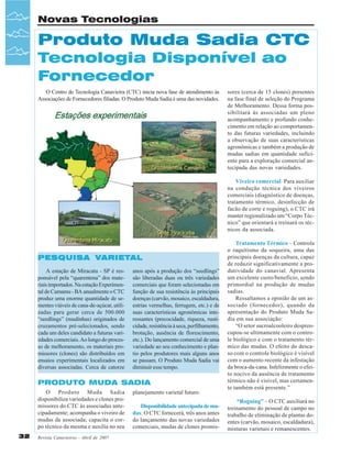 Novas Tecnologias

Produto Muda Sadia CTC
Tecnologia Disponível ao
Fornecedor
O Centro de Tecnologia Canavieira (CTC) inicia nova fase de atendimento às
Associações de Fornecedores filiadas. O Produto Muda Sadia é uma das novidades.

sores (cerca de 15 clones) presentes
na fase final de seleção do Programa
de Melhoramento. Dessa forma possibilitará às associadas um pleno
acompanhamento e profundo conhecimento em relação ao comportamento das futuras variedades, incluindo
a observação de suas características
agronômicas e também a produção de
mudas sadias em quantidade suficiente para a exploração comercial antecipada das novas variedades.
Viveiro comercial: Para auxiliar
na condução técnica dos viveiros
comerciais (diagnóstico de doenças,
tratamento térmico, desinfecção de
facão de corte e roguing), o CTC irá
manter regionalizado um “Corpo Técnico” que orientará e treinará os técnicos da associada.

VARIET
ARIETAL
PESQUISA VARIETAL
A estação de Miracatu - SP é responsável pela “quarentena” dos materiais importados. Na estação Experimental de Camamu - BA anualmente o CTC
produz uma enorme quantidade de sementes viáveis de cana-de-açúcar, utilizadas para gerar cerca de 500.000
“seedlings” (mudinhas) originados de
cruzamentos pré-selecionados, sendo
cada um deles candidato a futuras variedades comerciais. Ao longo do processo de melhoramento, os materiais promissores (clones) são distribuídos em
ensaios experimentais localizados em
diversas associadas. Cerca de catorze

anos após a produção dos “seedlings”
são liberadas duas ou três variedades
comerciais que foram selecionadas em
função de sua resistência às principais
doenças (carvão, mosaico, escaldadura,
estrias vermelhas, ferrugem, etc.) e de
suas características agronômicas interessantes (precocidade, riqueza, rusticidade, resistência à seca, perfilhamento,
brotação, ausência de florescimento,
etc.). Do lançamento comercial de uma
variedade ao seu conhecimento e plantio pelos produtores mais alguns anos
se passam. O Produto Muda Sadia vai
diminuir esse tempo.

PRODUTO MUDA SADIA
O Produto Muda Sadia
disponibiliza variedades e clones promissores do CTC às associadas antecipadamente; acompanha o viveiro de
mudas da associada; capacita o corpo técnico da mesma e auxilia no seu
32

Revista Canavieiros - Abril de 2007

planejamento varietal futuro.
Disponibilidade antecipada de mudas: O CTC fornecerá, três anos antes
do lançamento das novas variedades
comerciais, mudas de clones promis-

Tratamento Térmico – Controla
o raquitismo da soqueira, uma das
principais doenças da cultura, capaz
de reduzir significativamente a produtividade do canavial. Apresenta
um excelente custo/benefício, sendo
primordial na produção de mudas
sadias.
Ressaltamos a opinião de um associado (fornecedor), quando da
apresentação do Produto Muda Sadia em sua associação:
“O setor sucroalcooleiro despreocupou-se ultimamente com o controle biológico e com o tratamento térmico das mudas. O efeito do descaso com o controle biológico é visível
com o aumento recente da infestação
da broca-da-cana. Infelizmente o efeito nocivo da ausência de tratamento
térmico não é visível, mas certamente também está presente.”
“Roguing” – O CTC auxiliará no
treinamento do pessoal de campo no
trabalho de eliminação de plantas doentes (carvão, mosaico, escaldadura),
misturas varietais e remanescentes.

 