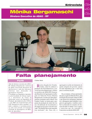 Entrevista

Mônika Bergamaschi
Diretora Executiva da ABAG - RP

Falta planejamento
Perfil
Além de diretora executiva da ABAGRP, Mônika Bergamaschi é diretora
da ABAG (Associação Brasileira de
Agribusiness) e uma das lideranças
femininas mais destacadas do
agronegócio brasileiro.
É Graduada em Engenharia Agronômica pela Faculdade de Ciências Agrárias e Veterinárias da Unesp de
Jaboticabal, mestre em Engenharia de
Produção Agroindustrial pela UFSCar
e com MBA em Cooperativismo pela
USP. Participa de vários conselhos, comitês e câmaras e é secretária-executiva, pelo setor privado, do Consagro
(Conselho do Agronegócio), do Ministério da Agricultura.

Cristiane Barão

R

ecém-chegada dos Estados
Unidos, onde foi conhecer a
produção dos biocombustíveis a convite do governo daquele país, a diretora executiva da ABAG-RP (Associação Brasileiro do Agronegócio da Região de Ribeirão Preto) Mônika
Bergamaschi, ressalta que falta planejamento estratégico para o Brasil. Nos
Estados Unidos, as metas para o programa de produção de etanol são claras e há definição de investimentos e
dos papéis do governo e iniciativa privada. "(No Brasil) Não existe uma política definida", diz. Para ela, o

agronegócio recebe um tratamento de
quinta categoria do governo, apesar
de toda importância que o setor tem
para a economia do país.
Ela, no entanto, vê boas oportunidades para a região de Ribeirão Preto, área
de atuação da associação criada em 2001
e que desenvolve programas importantes e abrangentes para trabalhar a imagem do agronegócio e também contribuir na discussão de assuntos de interesse de todas as cadeias. Leia, a seguir,
a entrevista que ela concedeu à
Canavieiros na sede da ABAG-RP.
Revista Canavieiros - Abril de 2007

05

 