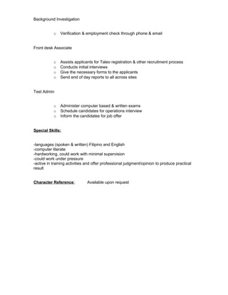 Background Investigation
o Verification & employment check through phone & email
Front desk Associate
o Assists applicants for Taleo registration & other recruitment process
o Conducts initial interviews
o Give the necessary forms to the applicants
o Send end of day reports to all across sites
Test Admin
o Administer computer based & written exams
o Schedule candidates for operations interview
o Inform the candidates for job offer
Special Skills:
-languages (spoken & written) Filipino and English
-computer literate
-hardworking, could work with minimal supervision
-could work under pressure
-active in training activities and offer professional judgment/opinion to produce practical
result
Character Reference: Available upon request
 
