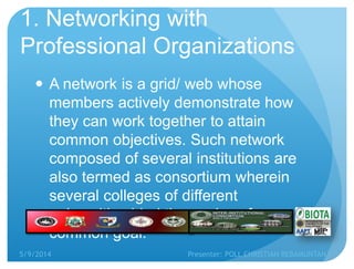 1. Networking with
Professional Organizations
 A network is a grid/ web whose
members actively demonstrate how
they can work together to attain
common objectives. Such network
composed of several institutions are
also termed as consortium wherein
several colleges of different
universities bind themselves for a
common goal.
5/9/2014 Presenter: POLL CHRISTIAN REBAMUNTAN
 