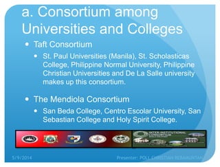 a. Consortium among
Universities and Colleges
 Taft Consortium
 St. Paul Universities (Manila), St. Scholasticas
College, Philippine Normal University, Philippine
Christian Universities and De La Salle university
makes up this consortium.
 The Mendiola Consortium
 San Beda College, Centro Escolar University, San
Sebastian College and Holy Spirit College.
5/9/2014 Presenter: POLL CHRISTIAN REBAMUNTAN
 