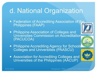 d. National Organization
 Federation of Accrediting Association of the
Philippines (FAAP)
 Philippine Association of Colleges and
Universities Commission on Accreditation
(PACUCOA)
 Philippine Accrediting Agency for Schools,
Colleges and Universities (PAASCU)
 Association for Accrediting Colleges and
Universities of the Philippines (AACUP)
5/9/2014 Presenter: POLL CHRISTIAN REBAMUNTAN
 