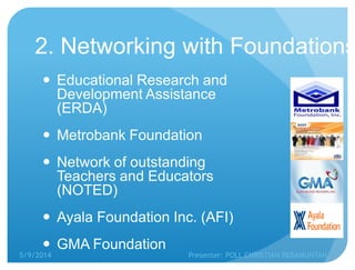 2. Networking with Foundations
 Educational Research and
Development Assistance
(ERDA)
 Metrobank Foundation
 Network of outstanding
Teachers and Educators
(NOTED)
 Ayala Foundation Inc. (AFI)
 GMA Foundation
5/9/2014 Presenter: POLL CHRISTIAN REBAMUNTAN
 