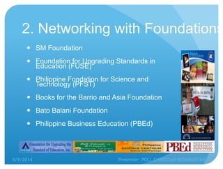 2. Networking with Foundations
 SM Foundation
 Foundation for Upgrading Standards in
Education (FUSE)
 Philippine Fondation for Science and
Technology (PFST)
 Books for the Barrio and Asia Foundation
 Bato Balani Foundation
 Philippine Business Education (PBEd)
5/9/2014 Presenter: POLL CHRISTIAN REBAMUNTAN
 