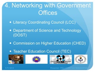 4. Networking with Government
Offices
 Literacy Coordinating Council (LCC)
 Department of Science and Technology
(DOST)
 Commission on Higher Education (CHED)
 Teacher Education Council (TEC)
5/9/2014 Presenter: POLL CHRISTIAN REBAMUNTAN
 