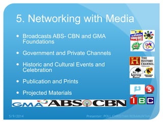 5. Networking with Media
 Broadcasts ABS- CBN and GMA
Foundations
 Government and Private Channels
 Historic and Cultural Events and
Celebration
 Publication and Prints
 Projected Materials
5/9/2014 Presenter: POLL CHRISTIAN REBAMUNTAN
 