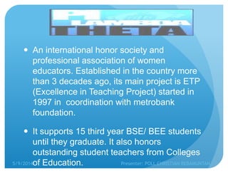  An international honor society and
professional association of women
educators. Established in the country more
than 3 decades ago, its main project is ETP
(Excellence in Teaching Project) started in
1997 in coordination with metrobank
foundation.
 It supports 15 third year BSE/ BEE students
until they graduate. It also honors
outstanding student teachers from Colleges
of Education.5/9/2014 Presenter: POLL CHRISTIAN REBAMUNTAN
 