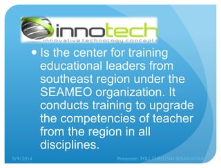  Is the center for training
educational leaders from
southeast region under the
SEAMEO organization. It
conducts training to upgrade
the competencies of teacher
from the region in all
disciplines.
5/9/2014 Presenter: POLL CHRISTIAN REBAMUNTAN
 