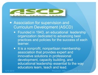  Association for supervision and
Curriculum Development (ASCD)
 Founded in 1943, an educational leadership
organization dedicated to advancing best
practices and policies for the success of each
learner.
 It is a nonprofit, nonpartisan membership
association that provides expert and
innovative solutions in professional
development, capacity building, and
educational leadership essential to the way
educators learn, teach and lead.
5/9/2014 Presenter: POLL CHRISTIAN REBAMUNTAN
 
