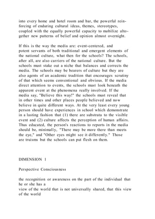 into every home and hotel room and bar, the powerful rein-
forcing of enduring cultural ideas, themes, stereotypes,
coupled with the equally powerful capacity to mobilize alto-
gether new patterns of belief and opinion almost overnight.
If this is the way the media are: event-centered, and
potent servants of both traditional and emergent elements of
the national culture, what then for the schools? The schools,
after all, are also carriers of the national culture. But the
schools must stake out a niche that balances and corrects the
media. The schools may be bearers of culture but they are
also agents of an academic tradition that encourages scrutiny
of that which seems conventional and obvious. If the media
direct attention to events, the schools must look beneath the
apparent event at the phenomena really involved. If the
media say, "Believe this way!" the schools must reveal that
in other times and other places people believed and now
believe in quite different ways. At the very least every young
person should have experiences in school which demonstrate
in a lasting fashion that (1) there are substrata to the visible
event and (2) culture affects the perception of human affairs.
Thus educated, the person's reactions to reports in the media
should be, minimally, "There may be more there than meets
the eye," and "Other eyes might see it differently." Those
are truisms but the schools can put flesh on them.
DIMENSION 1
Perspective Consciousness
the recognition or awareness on the part of the individual that
he or she has a
view of the world that is not universally shared, that this view
of the world
 