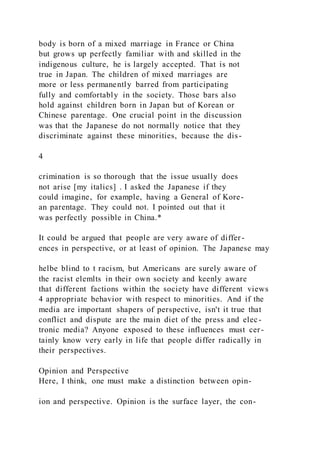 body is born of a mixed marriage in France or China
but grows up perfectly familiar with and skilled in the
indigenous culture, he is largely accepted. That is not
true in Japan. The children of mixed marriages are
more or less permanently barred from participating
fully and comfortably in the society. Those bars also
hold against children born in Japan but of Korean or
Chinese parentage. One crucial point in the discussion
was that the Japanese do not normally notice that they
discriminate against these minorities, because the dis-
4
crimination is so thorough that the issue usually does
not arise [my italics] . I asked the Japanese if they
could imagine, for example, having a General of Kore-
an parentage. They could not. I pointed out that it
was perfectly possible in China.*
It could be argued that people are very aware of differ -
ences in perspective, or at least of opinion. The Japanese may
helbe blind to t racism, but Americans are surely aware of
the racist elemlts in their own society and keenly aware
that different factions within the society have different views
4 appropriate behavior with respect to minorities. And if the
media are important shapers of perspective, isn't it true that
conflict and dispute are the main diet of the press and elec-
tronic media? Anyone exposed to these influences must cer-
tainly know very early in life that people differ radically in
their perspectives.
Opinion and Perspective
Here, I think, one must make a distinction between opin-
ion and perspective. Opinion is the surface layer, the con-
 
