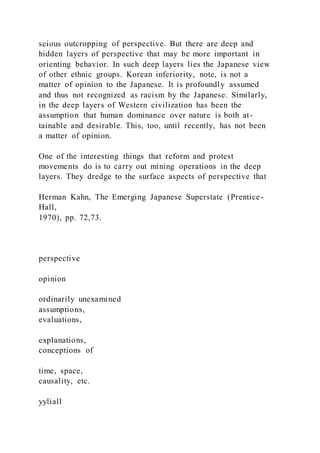 scious outcropping of perspective. But there are deep and
hidden layers of perspective that may be more important in
orienting behavior. In such deep layers lies the Japanese view
of other ethnic groups. Korean inferiority, note, is not a
matter of opinion to the Japanese. It is profoundly assumed
and thus not recognized as racism by the Japanese. Similarly,
in the deep layers of Western civilization has been the
assumption that human dominance over nature is both at-
tainable and desirable. This, too, until recently, has not been
a matter of opinion.
One of the interesting things that reform and protest
movements do is to carry out mining operations in the deep
layers. They dredge to the surface aspects of perspective that
Herman Kahn, The Emerging Japanese Superstate (Prentice-
Hall,
1970), pp. 72,73.
perspective
opinion
ordinarily unexamined
assumptions,
evaluations,
explanations,
conceptions of
time, space,
causality, etc.
yyliall
 