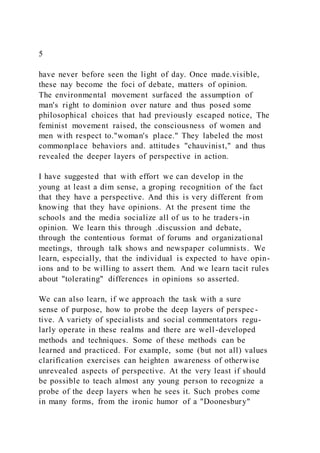5
have never before seen the light of day. Once made.visible,
these nay become the foci of debate, matters of opinion.
The environmental movement surfaced the assumption of
man's right to dominion over nature and thus posed some
philosophical choices that had previously escaped notice, The
feminist movement raised, the consciousness of women and
men with respect to."woman's place." They labeled the most
commonplace behaviors and. attitudes "chauvinist," and thus
revealed the deeper layers of perspective in action.
I have suggested that with effort we can develop in the
young at least a dim sense, a groping recognition of the fact
that they have a perspective. And this is very different fr om
knowing that they have opinions. At the present time the
schools and the media socialize all of us to he traders-in
opinion. We learn this through .discussion and debate,
through the contentious format of forums and organizational
meetings, through talk shows and newspaper columnists. We
learn, especially, that the individual is expected to have opin-
ions and to be willing to assert them. And we learn tacit rules
about "tolerating" differences in opinions so asserted.
We can also learn, if we approach the task with a sure
sense of purpose, how to probe the deep layers of perspec-
tive. A variety of specialists and social commentators regu-
larly operate in these realms and there are well-developed
methods and techniques. Some of these methods can be
learned and practiced. For example, some (but not all) values
clarification exercises can heighten awareness of otherwise
unrevealed aspects of perspective. At the very least if should
be possible to teach almost any young person to recognize a
probe of the deep layers when he sees it. Such probes come
in many forms, from the ironic humor of a "Doonesbury"
 