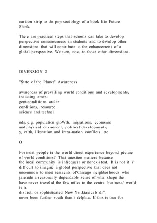 cartoon strip to the pop sociology of a book like Future
Shock.
There are practical steps that schools can take to develop
perspective consciousness in students and to develop other
dimensions that will contribute to the enhancement of a
global perspective. We turn, now, to those other dimensions.
DIMENSION 2
"State of the Planet" Awareness
awareness of prevailing world conditions and developments,
including emer-
gent-conditions and tr
conditions, resource
science and technol
nds, e.g. population gtoWth, migrations, economic
and physical environent, political developments,
y, ealth, ilk:nation and intra-nation conflicts, etc.
O
For most people in the world direct experience beyond picture
of world conditions? That question matters because
the local community is infrequent or nonexistent. It is not it is'
difficult to imagine a global perspective that does not
uncommon to meet resiaents of'Chicago neighborhoods who
jaielude a reasonably dependable sense of what shape the
have never traveled the few miles to the central business/ world
is in.
district, or sophisticated New Yoi.ktaxicab dr",
never been further south than i delphia. If this is true for
 