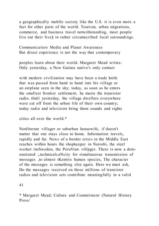 a geographically mobile society like the U.S. it is even more a
fact for other parts of the world. Tourism, urban migrations,
commerce, and business travel notwithstanding, most people
live out their live§ in rather circumscribed local suiroundings.
Communication Media and Planet Awareness
But direct experience is not the way that contemporary
peoples learn about their world. Margaret Mead writes:
Only yesterday, a New Guinea native's only contact
with modern civilization may have been a trade knife
that was passed from hand to hand into his village or
an airplane seen in the sky; today, as soon as he enters
the smallest frontier settlement, he meets the transistor
radio. tIntil yesterday, the village dwellers everywhere
were cut off from the urban life of their own country;
today radio and television bring them sounds and sights
cities all over the world.*
Nonliterate villager or suburban housewife, if doesn't
matter that one stays close to home. Information travels,
rapidly and far. News of a border crisis in the Middle East
reaches within hours the shopkeeper in Nairobi, the steel
worker insSweden, the PeruVian villpger. There is now a dem-
onstrated ;,techntcalcaNcity for simultaneous transmission of
messages ,to almost tKentire human species, The character
of the messages is something else again. Here we must ask,
Do the messages received on those millions of transistor
radios and television sets contribute meaningfully to a valid
41
* Margaret Mead; Culture and Commitment (Natural History
Press/
 